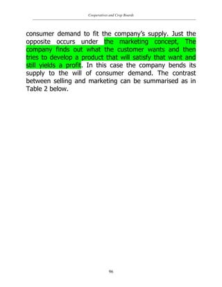 Cooperatives and Crop Boards
96
consumer demand to fit the company‟s supply. Just the
opposite occurs under the marketing concept, The
company finds out what the customer wants and then
tries to develop a product that will satisfy that want and
still yields a profit. In this case the company bends its
supply to the will of consumer demand. The contrast
between selling and marketing can be summarised as in
Table 2 below.
 