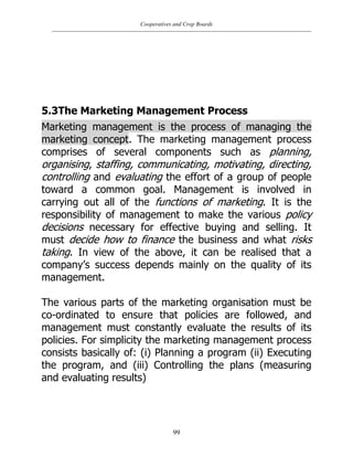 Cooperatives and Crop Boards
99
5.3The Marketing Management Process
Marketing management is the process of managing the
marketing concept. The marketing management process
comprises of several components such as planning,
organising, staffing, communicating, motivating, directing,
controlling and evaluating the effort of a group of people
toward a common goal. Management is involved in
carrying out all of the functions of marketing. It is the
responsibility of management to make the various policy
decisions necessary for effective buying and selling. It
must decide how to finance the business and what risks
taking. In view of the above, it can be realised that a
company‟s success depends mainly on the quality of its
management.
The various parts of the marketing organisation must be
co-ordinated to ensure that policies are followed, and
management must constantly evaluate the results of its
policies. For simplicity the marketing management process
consists basically of: (i) Planning a program (ii) Executing
the program, and (iii) Controlling the plans (measuring
and evaluating results)
 