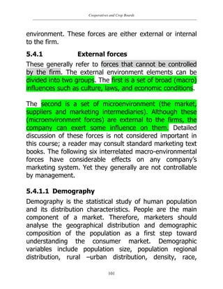 Cooperatives and Crop Boards
101
environment. These forces are either external or internal
to the firm.
5.4.1 External forces
These generally refer to forces that cannot be controlled
by the firm. The external environment elements can be
divided into two groups. The first is a set of broad (macro)
influences such as culture, laws, and economic conditions.
The second is a set of microenvironment (the market,
suppliers and marketing intermediaries). Although these
(microenvironment forces) are external to the firms, the
company can exert some influence on them. Detailed
discussion of these forces is not considered important in
this course; a reader may consult standard marketing text
books. The following six interrelated macro-environmental
forces have considerable effects on any company‟s
marketing system. Yet they generally are not controllable
by management.
5.4.1.1 Demography
Demography is the statistical study of human population
and its distribution characteristics. People are the main
component of a market. Therefore, marketers should
analyse the geographical distribution and demographic
composition of the population as a first step toward
understanding the consumer market. Demographic
variables include population size, population regional
distribution, rural –urban distribution, density, race,
 