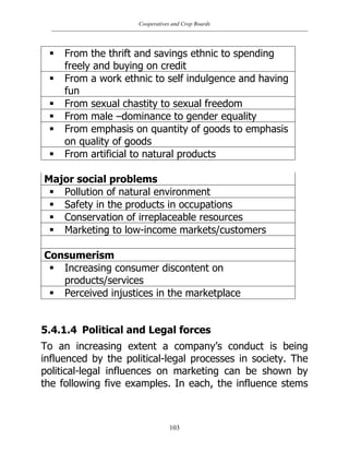 Cooperatives and Crop Boards
103
 From the thrift and savings ethnic to spending
freely and buying on credit
 From a work ethnic to self indulgence and having
fun
 From sexual chastity to sexual freedom
 From male –dominance to gender equality
 From emphasis on quantity of goods to emphasis
on quality of goods
 From artificial to natural products
Major social problems
 Pollution of natural environment
 Safety in the products in occupations
 Conservation of irreplaceable resources
 Marketing to low-income markets/customers
Consumerism
 Increasing consumer discontent on
products/services
 Perceived injustices in the marketplace
5.4.1.4 Political and Legal forces
To an increasing extent a company‟s conduct is being
influenced by the political-legal processes in society. The
political-legal influences on marketing can be shown by
the following five examples. In each, the influence stems
 