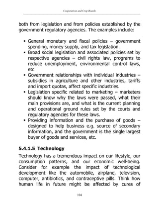 Cooperatives and Crop Boards
104
both from legislation and from policies established by the
government regulatory agencies. The examples include:
 General monetary and fiscal policies – government
spending, money supply, and tax legislation.
 Broad social legislation and associated policies set by
respective agencies – civil rights law, programs to
reduce unemployment, environmental control laws,
etc
 Government relationships with individual industries –
subsidies in agriculture and other industries, tariffs
and import quotas, affect specific industries.
 Legislation specific related to marketing – marketers
should know why the laws were passed, what their
main provisions are, and what is the current planning
and operational ground rules set by the courts and
regulatory agencies for these laws.
 Providing information and the purchase of goods –
designed to help business e.g. source of secondary
information, and the government is the single largest
buyer of goods and services, etc.
5.4.1.5 Technology
Technology has a tremendous impact on our lifestyle, our
consumption patterns, and our economic well-being.
Consider for example the impact of technological
development like the automobile, airplane, television,
computer, antibiotics, and contraceptive pills. Think how
human life in future might be affected by cures of
 