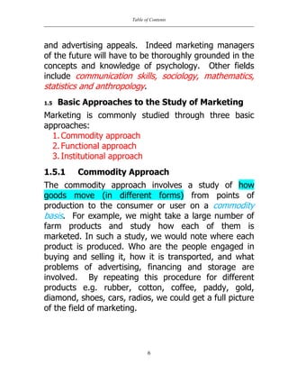 Table of Contents
6
and advertising appeals. Indeed marketing managers
of the future will have to be thoroughly grounded in the
concepts and knowledge of psychology. Other fields
include communication skills, sociology, mathematics,
statistics and anthropology.
1.5 Basic Approaches to the Study of Marketing
Marketing is commonly studied through three basic
approaches:
1. Commodity approach
2. Functional approach
3. Institutional approach
1.5.1 Commodity Approach
The commodity approach involves a study of how
goods move (in different forms) from points of
production to the consumer or user on a commodity
basis. For example, we might take a large number of
farm products and study how each of them is
marketed. In such a study, we would note where each
product is produced. Who are the people engaged in
buying and selling it, how it is transported, and what
problems of advertising, financing and storage are
involved. By repeating this procedure for different
products e.g. rubber, cotton, coffee, paddy, gold,
diamond, shoes, cars, radios, we could get a full picture
of the field of marketing.
 