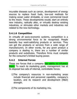 Cooperatives and Crop Boards
105
incurable diseases such as cancer, development of energy
sources to replace fossil fuels, low-cost methods for
making ocean water drinkable, or even commercial travel
to the moon. These developments would; start an entirely
new industry, radically alter, or virtually destroy existing
industries, or stimulate other markets and industries not
related to the new technology.
5.4.1.6 Competition
In virtually all socio-economic systems, competition is a
strong environmental force to be recognised. People
basically buy want-satisfying products or services. They
can get the products or services from a wide range of
manufacturers. In other words, for any given product a
company is dealing in, there are a number of similar
products and substitutes. Therefore firms must compete
for the consumer‟s limited buying power.
5.4.2 Internal Forces
These are forces that a company has ability to influence
them. To reach its marketing goals, management has at
its disposal two sets of internal, controllable forces:
1)The company‟s resources in non-marketing areas
include financial and personnel capability, company‟s
location, and its research and development (R&D)
strength.
2)The components of its marketing mix.
 