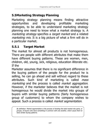 Cooperatives and Crop Boards
107
5.5Marketing Strategy Planning
Marketing strategy planning means finding attractive
opportunities and developing profitable marketing
strategies, to be able to understand marketing strategy
planning one need to know what a market strategy is. A
marketing strategy specifies a target market and a related
marketing mix. It is a big picture of what a firm will do in
a particular market.
5.5.1 Target Market
The market for almost all products is not homogeneous.
There are people with different attributes that make them
have different buying patterns. These are women, men,
children, old, young, sick, religious, education illiterate etc.
If the
Marketer assumes that there is no significant difference in
the buying pattern of the people for the product he is
selling, he can go ahead and sell without regard to these
attributes. Such kind of marketing is called mass
marketing and the process is called market aggregation.
However, if the marketer believes that the market is not
homogenous he would divide the market into groups of
buyers with similar buying patterns (fairly homogeneous
group of customers) to whom the company wishes to
appeal. Such a process is called market segmentation.
By definition: Market segmentation is the process of dividing the total market into parts, or
groups, of buyers who have something in common with one another, which cause them to
have similar buying patterns.
 
