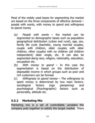 Cooperatives and Crop Boards
108
Most of the widely used bases for segmenting the market
are based on the three components of effective demand –
people with wants, with money to spend and willingness
to spend money
(a) People with wants – the market can be
segmented on demographic bases such as population
geographical distribution (urban and rural), age, sex,
family life cycle (bachelor, young married couples,
couple with children, older couples with older
children, other couples with no children (all children
independent) older single, etc. It can also be
segmented along race, religion, nationality, education,
occupation etc.
(b) With money to spend – In this case the
segmentation is based on the distribution of
disposable income in which groups such as poor and
rich customers can be formed.
(c) Willingness to spend money – The willingness to
spent money is determined by two main factors:
sociological factors (ego pampering) and
psychological (Psychographic) factors such as
personality, attitude etc.
5.5.2 Marketing Mix
Marketing mix is a set of controllable variables the
company puts together to satisfy the target market. There
 