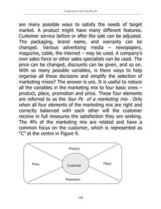 Cooperatives and Crop Boards
109
are many possible ways to satisfy the needs of target
market. A product might have many different features.
Customer service before or after the sale can be adjusted.
The packaging, brand name, and warranty can be
changed. Various advertising media – newspapers,
magazine, cable, the internet – may be used. A company‟s
own sales force or other sales specialists can be used. The
price can be changed, discounts can be given, and so on.
With so many possible variables, is there ways to help
organise all these decisions and simplify the selection of
marketing mixes? The answer is yes. It is useful to reduce
all the variables in the marketing mix to four basic ones –
product, place, promotion and price. These four elements
are referred to as the four Ps of a marketing mix . Only
when all four elements of the marketing mix are right and
correctly balanced with each other will the customer
receive in full measures the satisfaction they are seeking.
The 4Ps of the marketing mix are related and have a
common focus on the customer, which is represented as
“C” at the centre in Figure 9.
Customer
Product
Place
Promotion
Price
 