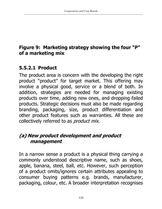 Cooperatives and Crop Boards
110
Figure 9: Marketing strategy showing the four “P”
of a marketing mix
5.5.2.1 Product
The product area is concern with the developing the right
product “product” for target market. This offering may
involve a physical good, service or a blend of both. In
addition, strategies are needed for managing existing
products over time, adding new ones, and dropping failed
products. Strategic decisions must also be made regarding
branding, packaging, size, product differentiation and
other product features such as warranties. All these are
collectively referred to as product mix.
(a) New product development and product
management
In a narrow sense a product is a physical thing carrying a
commonly understood descriptive name, such as shoes,
apple, banana, steel, ball, etc. However, such perception
of a product omits/ignores certain attributes appealing to
consumer buying patterns e.g. brands, manufacturer,
packaging, colour, etc. A broader interpretation recognises
 
