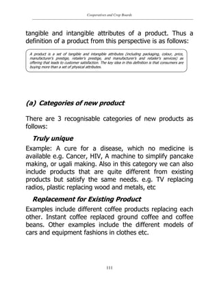 Cooperatives and Crop Boards
111
tangible and intangible attributes of a product. Thus a
definition of a product from this perspective is as follows:
(a) Categories of new product
There are 3 recognisable categories of new products as
follows:
Truly unique
Example: A cure for a disease, which no medicine is
available e.g. Cancer, HIV, A machine to simplify pancake
making, or ugali making. Also in this category we can also
include products that are quite different from existing
products but satisfy the same needs. e.g. TV replacing
radios, plastic replacing wood and metals, etc
Replacement for Existing Product
Examples include different coffee products replacing each
other. Instant coffee replaced ground coffee and coffee
beans. Other examples include the different models of
cars and equipment fashions in clothes etc.
A product is a set of tangible and intangible attributes (including packaging, colour, price,
manufacturer‟s prestige, retailer‟s prestige, and manufacturer‟s and retailer‟s services) as
offering that leads to customer satisfaction. The key idea in this definition is that consumers are
buying more than a set of physical attributes.
 
