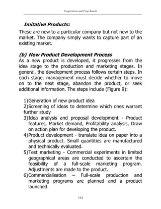 Cooperatives and Crop Boards
112
Imitative Products:
These are new to a particular company but not new to the
market. The company simply wants to capture part of an
existing market.
(b) New Product Development Process
As a new product is developed, it progresses from the
idea stage to the production and marketing stages. In
general, the development process follows certain steps. In
each stage, management must decide whether to move
on to the next stage, abandon the product, or seek
additional information. The steps include (Figure 9):
1)Generation of new product idea
2)Screening of ideas to determine which ones warrant
further study
3)Idea analysis and proposal development - Product
features, Market demand, Profitability analysis, Draw
on action plan for developing the product.
4)Product development - translate idea on paper into a
physical product. Small quantities are manufactured
and technically evaluated.
5)Test marketing - Commercial experiments in limited
geographical areas are conducted to ascertain the
feasibility of a full-scale marketing program.
Adjustments are made to the product.
6)Commercialisation – Full-scale production and
marketing programs are planned and a product
launched.
 