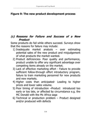 Cooperatives and Crop Boards
114
Figure 9: The new product development process
(c) Reasons for Failure and Success of a New
Product
Some products do fail while others succeed. Surveys show
that the reasons for failure may include:
1) Inadequate market analysis – over estimating
potential sales of the new product and misjudgement
of what products the market wanted.
2) Product deficiencies- Poor quality and performance,
product unable to offer any significant advantage over
competing items already on the market.
3) Lack of effective marketing effort - Failure to provide
sufficient follow-through effort introductory program,
failure to train marketing personnel for new products
and new markets.
4) Higher costs than anticipated- Leading to higher
prices and lower sales volume.
5) Poor timing of introduction –Product introduced too
early or too late, or affected by circumstance e.g. the
MC Donald with the Mc Africa saga
6) Technical or production problem – Product designed
and/or produced with defects
 