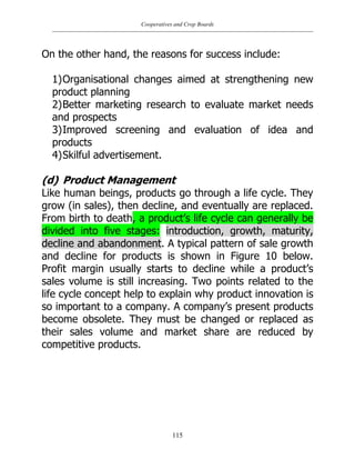 Cooperatives and Crop Boards
115
On the other hand, the reasons for success include:
1)Organisational changes aimed at strengthening new
product planning
2)Better marketing research to evaluate market needs
and prospects
3)Improved screening and evaluation of idea and
products
4)Skilful advertisement.
(d) Product Management
Like human beings, products go through a life cycle. They
grow (in sales), then decline, and eventually are replaced.
From birth to death, a product‟s life cycle can generally be
divided into five stages: introduction, growth, maturity,
decline and abandonment. A typical pattern of sale growth
and decline for products is shown in Figure 10 below.
Profit margin usually starts to decline while a product‟s
sales volume is still increasing. Two points related to the
life cycle concept help to explain why product innovation is
so important to a company. A company‟s present products
become obsolete. They must be changed or replaced as
their sales volume and market share are reduced by
competitive products.
 