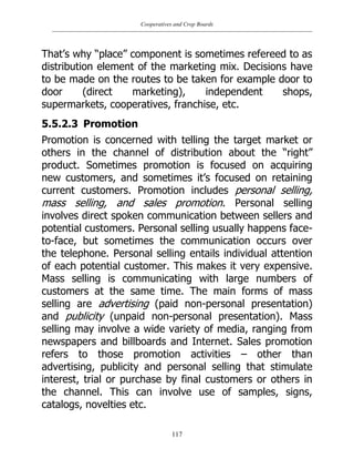 Cooperatives and Crop Boards
117
That‟s why “place” component is sometimes refereed to as
distribution element of the marketing mix. Decisions have
to be made on the routes to be taken for example door to
door (direct marketing), independent shops,
supermarkets, cooperatives, franchise, etc.
5.5.2.3 Promotion
Promotion is concerned with telling the target market or
others in the channel of distribution about the “right”
product. Sometimes promotion is focused on acquiring
new customers, and sometimes it‟s focused on retaining
current customers. Promotion includes personal selling,
mass selling, and sales promotion. Personal selling
involves direct spoken communication between sellers and
potential customers. Personal selling usually happens face-
to-face, but sometimes the communication occurs over
the telephone. Personal selling entails individual attention
of each potential customer. This makes it very expensive.
Mass selling is communicating with large numbers of
customers at the same time. The main forms of mass
selling are advertising (paid non-personal presentation)
and publicity (unpaid non-personal presentation). Mass
selling may involve a wide variety of media, ranging from
newspapers and billboards and Internet. Sales promotion
refers to those promotion activities – other than
advertising, publicity and personal selling that stimulate
interest, trial or purchase by final customers or others in
the channel. This can involve use of samples, signs,
catalogs, novelties etc.
 