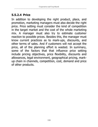 Cooperatives and Crop Boards
118
5.5.2.4 Price
In addition to developing the right product, place, and
promotion, marketing managers must also decide the right
price. Price setting must consider the kind of competition
in the target market and the cost of the whole marketing
mix. A manager must also try to estimate customer
reaction to possible prices. Besides this, the manager must
know current practices as to mark-ups, discounts, and
other terms of sales. And if customers will not accept the
price, all of the planning effort is wasted. In summary,
some of the factors that that influence price setting
include pricing objectives, price flexibility, discounts and
allowances, legal environment, geographical pricing, mark-
up chain in channels, competition, cost, demand and price
of other products.
 
