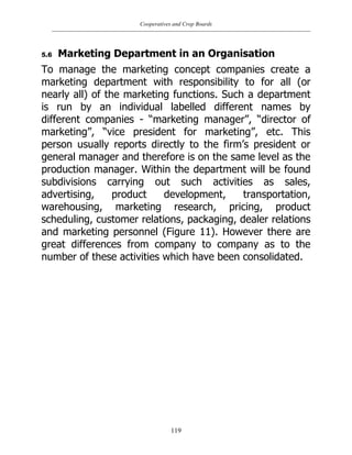 Cooperatives and Crop Boards
119
5.6 Marketing Department in an Organisation
To manage the marketing concept companies create a
marketing department with responsibility to for all (or
nearly all) of the marketing functions. Such a department
is run by an individual labelled different names by
different companies - “marketing manager”, “director of
marketing”, “vice president for marketing”, etc. This
person usually reports directly to the firm‟s president or
general manager and therefore is on the same level as the
production manager. Within the department will be found
subdivisions carrying out such activities as sales,
advertising, product development, transportation,
warehousing, marketing research, pricing, product
scheduling, customer relations, packaging, dealer relations
and marketing personnel (Figure 11). However there are
great differences from company to company as to the
number of these activities which have been consolidated.
 