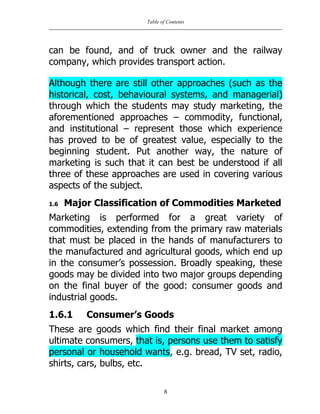 Table of Contents
8
can be found, and of truck owner and the railway
company, which provides transport action.
Although there are still other approaches (such as the
historical, cost, behavioural systems, and managerial)
through which the students may study marketing, the
aforementioned approaches – commodity, functional,
and institutional – represent those which experience
has proved to be of greatest value, especially to the
beginning student. Put another way, the nature of
marketing is such that it can best be understood if all
three of these approaches are used in covering various
aspects of the subject.
1.6 Major Classification of Commodities Marketed
Marketing is performed for a great variety of
commodities, extending from the primary raw materials
that must be placed in the hands of manufacturers to
the manufactured and agricultural goods, which end up
in the consumer‟s possession. Broadly speaking, these
goods may be divided into two major groups depending
on the final buyer of the good: consumer goods and
industrial goods.
1.6.1 Consumer’s Goods
These are goods which find their final market among
ultimate consumers, that is, persons use them to satisfy
personal or household wants, e.g. bread, TV set, radio,
shirts, cars, bulbs, etc.
 