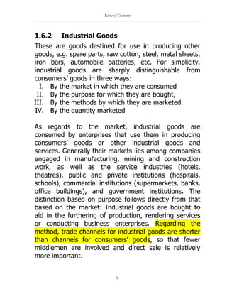 Table of Contents
9
1.6.2 Industrial Goods
These are goods destined for use in producing other
goods, e.g. spare parts, raw cotton, steel, metal sheets,
iron bars, automobile batteries, etc. For simplicity,
industrial goods are sharply distinguishable from
consumers‟ goods in three ways:
I. By the market in which they are consumed
II. By the purpose for which they are bought,
III. By the methods by which they are marketed.
IV. By the quantity marketed
As regards to the market, industrial goods are
consumed by enterprises that use them in producing
consumers‟ goods or other industrial goods and
services. Generally their markets lies among companies
engaged in manufacturing, mining and construction
work, as well as the service industries (hotels,
theatres), public and private institutions (hospitals,
schools), commercial institutions (supermarkets, banks,
office buildings), and government institutions. The
distinction based on purpose follows directly from that
based on the market: Industrial goods are bought to
aid in the furthering of production, rendering services
or conducting business enterprises. Regarding the
method, trade channels for industrial goods are shorter
than channels for consumers‟ goods, so that fewer
middlemen are involved and direct sale is relatively
more important.
 
