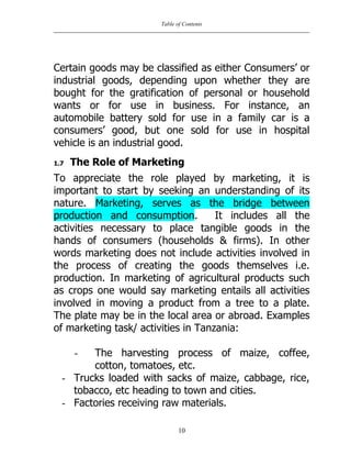 Table of Contents
10
Certain goods may be classified as either Consumers‟ or
industrial goods, depending upon whether they are
bought for the gratification of personal or household
wants or for use in business. For instance, an
automobile battery sold for use in a family car is a
consumers‟ good, but one sold for use in hospital
vehicle is an industrial good.
1.7 The Role of Marketing
To appreciate the role played by marketing, it is
important to start by seeking an understanding of its
nature. Marketing, serves as the bridge between
production and consumption. It includes all the
activities necessary to place tangible goods in the
hands of consumers (households & firms). In other
words marketing does not include activities involved in
the process of creating the goods themselves i.e.
production. In marketing of agricultural products such
as crops one would say marketing entails all activities
involved in moving a product from a tree to a plate.
The plate may be in the local area or abroad. Examples
of marketing task/ activities in Tanzania:
- The harvesting process of maize, coffee,
cotton, tomatoes, etc.
- Trucks loaded with sacks of maize, cabbage, rice,
tobacco, etc heading to town and cities.
- Factories receiving raw materials.
 