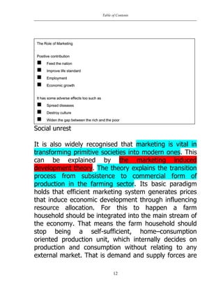 Table of Contents
12
Social unrest
It is also widely recognised that marketing is vital in
transforming primitive societies into modern ones. This
can be explained by the marketing induced
development theory. The theory explains the transition
process from subsistence to commercial form of
production in the farming sector. Its basic paradigm
holds that efficient marketing system generates prices
that induce economic development through influencing
resource allocation. For this to happen a farm
household should be integrated into the main stream of
the economy. That means the farm household should
stop being a self-sufficient, home–consumption
oriented production unit, which internally decides on
production and consumption without relating to any
external market. That is demand and supply forces are
TThhee RRoollee ooff MMaarrkkeettiinngg
PPoossiittiivvee ccoonnttrriibbuuttiioonn
 FFeeeedd tthhee nnaattiioonn
 IImmpprroovvee lliiffee ssttaannddaarrdd
 EEmmppllooyymmeenntt
 EEccoonnoommiicc ggrroowwtthh
IItt hhaass ssoommee aaddvveerrssee eeffffeeccttss ttoooo ssuucchh aass
 SSpprreeaadd ddiisseeaasseess
 DDeessttrrooyy ccuullttuurree
 WWiiddeenn tthhee ggaapp bbeettwweeeenn tthhee rriicchh aanndd tthhee ppoooorr
 nnnnkk
 SSoocciiaall uunnrreesstt
 