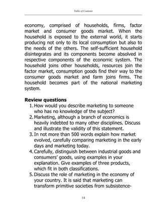 Table of Contents
14
economy, comprised of households, firms, factor
market and consumer goods market. When the
household is exposed to the external world, it starts
producing not only to its local consumption but also to
the needs of the others. The self-sufficient household
disintegrates and its components become absolved in
respective components of the economic system. The
household joins other households, resources join the
factor market, consumption goods find their way to the
consumer goods market and farm joins firms. The
household becomes part of the national marketing
system.
Review questions
1. How would you describe marketing to someone
who has no knowledge of the subject?
2. Marketing, although a branch of economics is
heavily indebted to many other disciplines. Discuss
and illustrate the validity of this statement.
3. In not more than 500 words explain how market
evolved, carefully comparing marketing in the early
days and marketing today.
4. Carefully, distinguish between industrial goods and
consumers‟ goods, using examples in your
explanation. Give examples of three products,
which fit in both classifications.
5. Discuss the role of marketing in the economy of
your country. It is said that marketing can
transform primitive societies from subsistence-
 