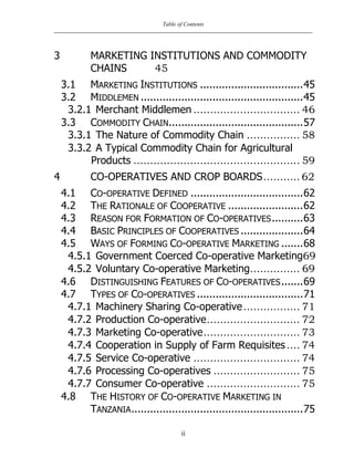 Table of Contents
ii
3 MARKETING INSTITUTIONS AND COMMODITY
CHAINS 45
3.1 MARKETING INSTITUTIONS .................................45
3.2 MIDDLEMEN ....................................................45
3.2.1 Merchant Middlemen ................................ 46
3.3 COMMODITY CHAIN...........................................57
3.3.1 The Nature of Commodity Chain ................ 58
3.3.2 A Typical Commodity Chain for Agricultural
Products .................................................. 59
4 CO-OPERATIVES AND CROP BOARDS........... 62
4.1 CO-OPERATIVE DEFINED ....................................62
4.2 THE RATIONALE OF COOPERATIVE ........................62
4.3 REASON FOR FORMATION OF CO-OPERATIVES..........63
4.4 BASIC PRINCIPLES OF COOPERATIVES ....................64
4.5 WAYS OF FORMING CO-OPERATIVE MARKETING .......68
4.5.1 Government Coerced Co-operative Marketing69
4.5.2 Voluntary Co-operative Marketing............... 69
4.6 DISTINGUISHING FEATURES OF CO-OPERATIVES.......69
4.7 TYPES OF CO-OPERATIVES ..................................71
4.7.1 Machinery Sharing Co-operative................. 71
4.7.2 Production Co-operative............................ 72
4.7.3 Marketing Co-operative............................. 73
4.7.4 Cooperation in Supply of Farm Requisites.... 74
4.7.5 Service Co-operative ................................ 74
4.7.6 Processing Co-operatives .......................... 75
4.7.7 Consumer Co-operative ............................ 75
4.8 THE HISTORY OF CO-OPERATIVE MARKETING IN
TANZANIA.......................................................75
 