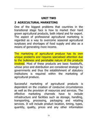 Table of Contents
16
UNIT TWO
2 AGRICULTURAL MARKETING
One of the biggest problems that countries in the
transitional stage face is how to market their hard
grown agricultural products, both inland and for export.
The aspect of professional agricultural marketing is
regarded as a way to overcome seasonal agricultural
surpluses and shortages of food supply and also as a
means of generating more income.
The marketing of agricultural produce has its own
unique problems and requires specialised attention due
to the bulkiness and perishable nature of the products
involved. Most of these products are basic foodstuffs,
whose price and distribution are considered strategic by
governments and thus the establishment of statutory
institutions is required within the marketing of
agricultural produce.
Successful marketing of agricultural products is
dependent on the creation of conducive circumstances
as well as the provision of resources and services. The
effective marketing channels have to include
infrastructure and facilities such as storage, handling,
transporting, processing, packaging and retailing
services. It will include product location, timing, types,
quantity, quality, prices and any other information
 