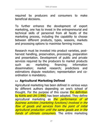 Table of Contents
17
required by producers and consumers to make
beneficial decisions.
To further enhance the development of export
marketing, one has to invest in the entrepreneurial and
technical skills of personnel from all facets of the
marketing process, including the capability to choose
between different products, types, seasons, markets
and processing options to maximise farming income.
Research must be invested into product varieties, post-
harvest handling, preservation, processing, preparation
and presentation. Development of public and private
services required by the producers to market products
such as: marketing; financing; information
dissemination; market research; predictions and
estimations dispute resolution; representation and co-
ordination is mandatory.
2.1 Agricultural Marketing Defined
Agricultural marketing has been defined in various ways
by different authors depending on one‟s school of
thought. For the purpose of this course the definition
by Kohls and Uhl (1990) has been adopted. They define
agricultural marketing as the performance of all
business activities (marketing functions) involved in the
flow of goods and services from the point of initial
agricultural production until the same goods are in the
hands of ultimate consumers. The entire marketing
 