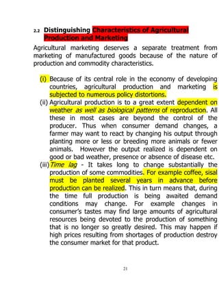 21
2.2 Distinguishing Characteristics of Agricultural
Production and Marketing
Agricultural marketing deserves a separate treatment from
marketing of manufactured goods because of the nature of
production and commodity characteristics.
(i) Because of its central role in the economy of developing
countries, agricultural production and marketing is
subjected to numerous policy distortions.
(ii) Agricultural production is to a great extent dependent on
weather as well as biological patterns of reproduction. All
these in most cases are beyond the control of the
producer. Thus when consumer demand changes, a
farmer may want to react by changing his output through
planting more or less or breeding more animals or fewer
animals. However the output realized is dependent on
good or bad weather, presence or absence of disease etc.
(iii)Time lag - It takes long to change substantially the
production of some commodities. For example coffee, sisal
must be planted several years in advance before
production can be realized. This in turn means that, during
the time full production is being awaited demand
conditions may change. For example changes in
consumer‟s tastes may find large amounts of agricultural
resources being devoted to the production of something
that is no longer so greatly desired. This may happen if
high prices resulting from shortages of production destroy
the consumer market for that product.
 