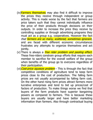 22
(iv)Farmers themselves may also find it difficult to improve
the prices they receive through independent or group
activity. This is made worse by the fact that farmers are
price takers such that they cannot individually influence
the price of their products through decisions on their
outputs. In order to increase the price they receive by
controlling supplies or through advertising programs they
must act as a group e.g. cooperatives. However the fact
that farmers are so many, scattered, sometimes ignorant,
and are faced with different economic circumstances
frustrates any attempts to organize themselves and act
jointly.
(v) There is always a free rider problem and pooling effect.
These free-riders constrain group efforts that require each
member to sacrifice for the overall welfare of the group
when benefits of the group go to everyone regardless of
their participation.
(vi)Cost-price squeeze problem - This is through the fact that
competitive conditions of agriculture tend to keep farm
prices close to the cost of production. The falling farm
prices are not usually accompanied by falling farm cost.
On the other hand rising farm prices attract farmers more
lucrative enterprises and tend to bid up prices/cost of
factors of production. To make things worse we find that
buyers of the farm products have superior bargaining
powers as compared to farmers. This is because these
buyers are usually larger and have better marketing
information than farmers. Also through contractual buying
 