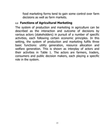 23
food marketing forms tend to gain some control over farm
decisions as well as farm markets.
2.3 Functions of Agricultural Marketing
The system of production and marketing in agriculture can be
described as the interaction and outcome of decisions by
various actors (stakeholders) in pursuit of a number of specific
activities, each following certain economic principles. In this
setting, the system of production and marketing fulfils three
basic functions: utility generation, resource allocation and
welfare generation. This is shown as interplay of actors and
their activities in Table 1. The actors are farmers, traders,
consumers and public decision makers, each playing a specific
role in the system.
 