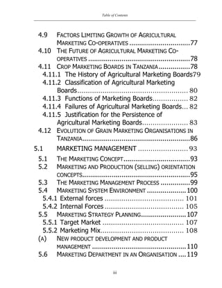 Table of Contents
iii
4.9 FACTORS LIMITING GROWTH OF AGRICULTURAL
MARKETING CO-OPERATIVES ...............................77
4.10 THE FUTURE OF AGRICULTURAL MARKETING CO-
OPERATIVES ....................................................78
4.11 CROP MARKETING BOARDS IN TANZANIA................78
4.11.1 The History of Agricultural Marketing Boards79
4.11.2 Classification of Agricultural Marketing
Boards..................................................... 80
4.11.3 Functions of Marketing Boards................. 82
4.11.4 Failures of Agricultural Marketing Boards... 82
4.11.5 Justification for the Persistence of
Agricultural Marketing Boards...................... 83
4.12 EVOLUTION OF GRAIN MARKETING ORGANISATIONS IN
TANZANIA.......................................................86
5.1 MARKETING MANAGEMENT ........................ 93
5.1 THE MARKETING CONCEPT..................................93
5.2 MARKETING AND PRODUCTION (SELLING) ORIENTATION
CONCEPTS.......................................................95
5.3 THE MARKETING MANAGEMENT PROCESS ...............99
5.4 MARKETING SYSTEM ENVIRONMENT ....................100
5.4.1 External forces ...................................... 101
5.4.2 Internal Forces ...................................... 105
5.5 MARKETING STRATEGY PLANNING.......................107
5.5.1 Target Market ....................................... 107
5.5.2 Marketing Mix........................................ 108
(A) NEW PRODUCT DEVELOPMENT AND PRODUCT
MANAGEMENT ................................................110
5.6 MARKETING DEPARTMENT IN AN ORGANISATION ....119
 