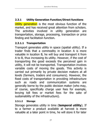 Agricultural Marketing
27
2.3.1 Utility Generation Function/Direct functions
Utility generation is the most obvious function of the
market, and has received great attention from scholars.
The activities involved in utility generation are
transportation, storage, processing, transaction or price
finding and facilitation function.
2.3.1.1 Transportation
Transport generates utility in space (spatial utility). If a
trader finds that a commodity in location A is more
valuable in location B, he will buy and transport it from
A to B, thus increasing its utility. However, if the cost of
transporting the good exceeds the perceived gain in
utility, it will not be transported. Transportation involves
variable costs of moving the goods. This activity is
carried out primarily by private decision makers at all
levels (farmers, traders and consumers). However, the
fixed costs of transportation in providing infrastructure
such as roads and communication systems are
generally borne by the public decision maker (who may,
of course, specifically charge user fees for example,
levying toll fees or market fees for the sake of
sustainability of the infrastructure).
2.3.1.2 Storage
Storage generates utility in time (temporal utility). If
to a farmer a product available at harvest is more
valuable at a later point in time, he will store it for later
 