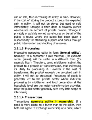 Agricultural Marketing
28
use or sale, thus increasing its utility in time. However,
if the cost of storing the product exceeds the expected
gain in utility, it will not be stored but used or sold
immediately. Storage is often done in privately owned
warehouses on account of private owners. Storage in
privately or publicly owned warehouses on behalf of the
public is found where the public has been given a
responsibility for stabilizing supplies and prices through
public intervention and stocking of reserves.
2.3.1.3 Processing
Processing generates utility in form (formal utility).
Normally, to a consumer a raw material, (for example
cereal grains), will be useful in a different form (for
example flour). Therefore, some middlemen submit the
product to a process of transformation, thus increasing
its utility by processing it. However if the cost of
transforming the product exceeds the perceived gain in
utility, it will not be processed. Processing of goods is
generally left to the private sector where industrial
processing by middlemen and food preparation at the
household level are the major transformation activities.
Here the public sector generally sees very little scope of
intervening.
2.3.1.4 Transactions
Transactions generate utility in ownership. If a
good is more useful to a buyer than to the seller, then
both will agree to exchange ownership at a price, which
 