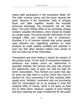 Agricultural Marketing
29
makes both participants in the transaction better off.
The seller receives money and the buyer receives the
good. However if the transaction costs of bringing
buyer and seller together exceed the mutually
perceived advantage, the transaction will not take
place. This price finding effect of an ownership change
contains valuable information, which should be treated
as a public good. The prices provide information on the
marginal utility and marginal cost of production,
therefore it is of common interest that prices agreed
upon between two negotiating partners on most
products be made publicly available and reported in
such way that other decision makers have access to
and can make use of this information.
Transactions and price finding is clearly the domain of
the private sector. At the level of transactions between
producers and traders prices are determined in
assembly markets. But farmers also take into account
the opportunity value of grain not sold but kept for
home consumption. Thus farmers are aware that also
for grain not sold, there is a price, which they have to
account for, thus consuming it so that marginal utility
equals price. Similarly, consumers who are purchasing
food for consumption do so by keeping in mind the
marginal utility of money, which is not spent on food
but on other items. However, support of price finding
and price reporting are major investments for the public
 