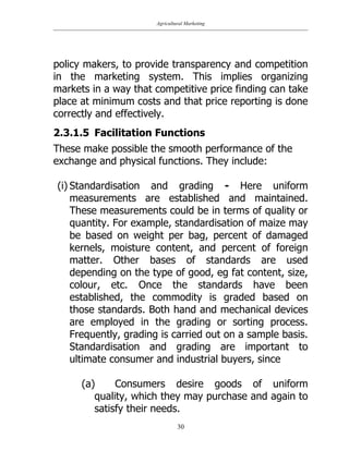 Agricultural Marketing
30
policy makers, to provide transparency and competition
in the marketing system. This implies organizing
markets in a way that competitive price finding can take
place at minimum costs and that price reporting is done
correctly and effectively.
2.3.1.5 Facilitation Functions
These make possible the smooth performance of the
exchange and physical functions. They include:
(i) Standardisation and grading - Here uniform
measurements are established and maintained.
These measurements could be in terms of quality or
quantity. For example, standardisation of maize may
be based on weight per bag, percent of damaged
kernels, moisture content, and percent of foreign
matter. Other bases of standards are used
depending on the type of good, eg fat content, size,
colour, etc. Once the standards have been
established, the commodity is graded based on
those standards. Both hand and mechanical devices
are employed in the grading or sorting process.
Frequently, grading is carried out on a sample basis.
Standardisation and grading are important to
ultimate consumer and industrial buyers, since
(a) Consumers desire goods of uniform
quality, which they may purchase and again to
satisfy their needs.
 