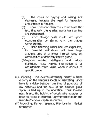 Agricultural Marketing
31
(b) The costs of buying and selling are
decreased because the need for inspection
and samples is reduced.
(c) Lower transportation costs result from the
fact that only the grades worth transporting
are transported.
(d) Lower storage costs result from space
economisation by storing only the grades
worth storing.
(e) Make financing easier and less expensive,
for financial institutions will loan large
amounts and at a lower interest rates on
commodities of definitely known grade.
(f) Improve market intelligence and reduce
marketing risks. Market information is of
considerable more value when it applies to
specific grade.
(ii) Financing - This involves advancing money in order
to carry on the various aspects of marketing. Since
there is a delay between the time of purchase of
raw materials and the sale of the finished good
capital is tied up in the operation. Thus someon
must finance the holding of goods when storage or
delay on selling is involved. Commercial bank or one
tie up his/her own capital resources.
(iii) Packaging, Market research, Risk bearing, Market
intelligence
 