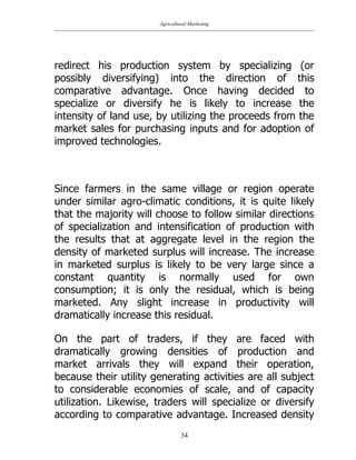 Agricultural Marketing
34
redirect his production system by specializing (or
possibly diversifying) into the direction of this
comparative advantage. Once having decided to
specialize or diversify he is likely to increase the
intensity of land use, by utilizing the proceeds from the
market sales for purchasing inputs and for adoption of
improved technologies.
Since farmers in the same village or region operate
under similar agro-climatic conditions, it is quite likely
that the majority will choose to follow similar directions
of specialization and intensification of production with
the results that at aggregate level in the region the
density of marketed surplus will increase. The increase
in marketed surplus is likely to be very large since a
constant quantity is normally used for own
consumption; it is only the residual, which is being
marketed. Any slight increase in productivity will
dramatically increase this residual.
On the part of traders, if they are faced with
dramatically growing densities of production and
market arrivals they will expand their operation,
because their utility generating activities are all subject
to considerable economies of scale, and of capacity
utilization. Likewise, traders will specialize or diversify
according to comparative advantage. Increased density
 