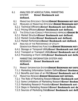 Table of Contents
iv
6.1 ANALYSIS OF AGRICULTURAL MARKETING
SYSTEM Error! Bookmark not
defined.
6.1 MARKETING EFFICIENCY DEFINEDERROR! BOOKMARK NOT DEFI
6.2 MEASURES OF MARKETING EFFICIENCYERROR! BOOKMARK NOT
6.2.1 Technical EfficiencyError! Bookmark not defined.
6.2.2 Pricing EfficiencyError! Bookmark not defined.
6.3 THE STRUCTURE-CONDUCT-PERFORMANCE-APPROACHERROR! BO
6.3.1 Market StructureError! Bookmark not defined.
6.3.2 Market ConductError! Bookmark not defined.
6.3.3 Market PerformanceError! Bookmark not defined.
6.4 ANALYSIS OF THE PERFORMANCE OF UTILITY
GENERATION MARKETING FUNCTIONSERROR! BOOKMARK NOT D
6.4.1 Storage or Temporal UtilityError! Bookmark not defi
6.4.2 Transport or Transport UtilityError! Bookmark not de
6.4.3 Processing or Form UtilityError! Bookmark not defin
7 MARKETING INFORMATION SYSTEM AND
RESEARCH Error! Bookmark not
defined.
7.1 MARKET INFORMATION SYSTEMSERROR! BOOKMARK NOT DEFIN
7.1.1 Marketing Information System DefinedError! Bookmar
7.1.2 Benefits and Uses of an MkISError! Bookmark not de
7.2 MARKETING RESEARCHERROR! BOOKMARK NOT DEFINED.
7.2.1 The Role of Marketing ResearchError! Bookmark not
7.2.2 Some Limitations of Marketing ResearchError! Bookma
7.2.3 Marketing Research ProcedureError! Bookmark not d
7.2.4 Steps in Marketing ResearchError! Bookmark not de
7.2.5 Sources of Marketing DataError! Bookmark not defi
 