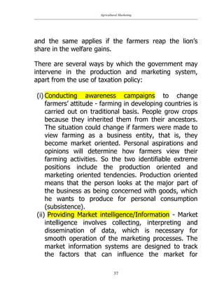 Agricultural Marketing
37
and the same applies if the farmers reap the lion‟s
share in the welfare gains.
There are several ways by which the government may
intervene in the production and marketing system,
apart from the use of taxation policy:
(i) Conducting awareness campaigns to change
farmers‟ attitude - farming in developing countries is
carried out on traditional basis. People grow crops
because they inherited them from their ancestors.
The situation could change if farmers were made to
view farming as a business entity, that is, they
become market oriented. Personal aspirations and
opinions will determine how farmers view their
farming activities. So the two identifiable extreme
positions include the production oriented and
marketing oriented tendencies. Production oriented
means that the person looks at the major part of
the business as being concerned with goods, which
he wants to produce for personal consumption
(subsistence).
(ii) Providing Market intelligence/Information - Market
intelligence involves collecting, interpreting and
dissemination of data, which is necessary for
smooth operation of the marketing processes. The
market information systems are designed to track
the factors that can influence the market for
 