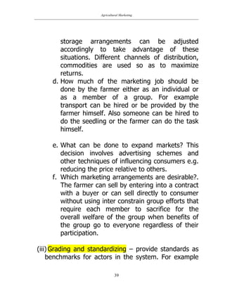 Agricultural Marketing
39
storage arrangements can be adjusted
accordingly to take advantage of these
situations. Different channels of distribution,
commodities are used so as to maximize
returns.
d. How much of the marketing job should be
done by the farmer either as an individual or
as a member of a group. For example
transport can be hired or be provided by the
farmer himself. Also someone can be hired to
do the seedling or the farmer can do the task
himself.
e. What can be done to expand markets? This
decision involves advertising schemes and
other techniques of influencing consumers e.g.
reducing the price relative to others.
f. Which marketing arrangements are desirable?.
The farmer can sell by entering into a contract
with a buyer or can sell directly to consumer
without using inter constrain group efforts that
require each member to sacrifice for the
overall welfare of the group when benefits of
the group go to everyone regardless of their
participation.
(iii) Grading and standardizing – provide standards as
benchmarks for actors in the system. For example
 