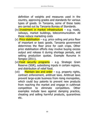 Agricultural Marketing
40
definition of weights and measures used in the
country, approving grades and standards for various
types of goods. In Tanzania, some of these tasks
are carried out by Tanzania Bureau of Standards.
(iv)Investment in market infrastructure – e.g. roads,
railways, market buildings, telecommunication. All
these reduce marketing costs
(v) Price stabilisation – e.g. price ceiling and price floor
of important or basic goods. Tanzania government
determines the floor price for cash crops. Other
price stabilisation efforts may involve buying excess
output and release it during shortage periods, and
setting production quotas. Example Ruvuma in
Songea (2011).
(vi)Food security programs - e.g. Strategic Grain
Reserve (SGR), subsidising inputs in certain regions,
and distribution of relief food.
(vii) Maintain law and order – e.g. property rights,
contract enforcement, antitrust laws. Antitrust laws
prevent large-scale business from rising monopolies,
which could buy patents to prevent new products
from reaching the market and engage in cutthroat
competition to eliminate competitors. Other
examples include laws against damping practice,
cheating and selling harmful products, quarantines
etc.
 