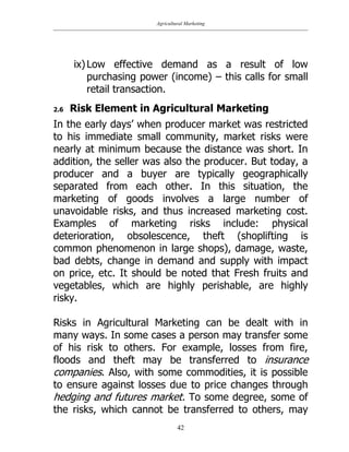 Agricultural Marketing
42
ix) Low effective demand as a result of low
purchasing power (income) – this calls for small
retail transaction.
2.6 Risk Element in Agricultural Marketing
In the early days‟ when producer market was restricted
to his immediate small community, market risks were
nearly at minimum because the distance was short. In
addition, the seller was also the producer. But today, a
producer and a buyer are typically geographically
separated from each other. In this situation, the
marketing of goods involves a large number of
unavoidable risks, and thus increased marketing cost.
Examples of marketing risks include: physical
deterioration, obsolescence, theft (shoplifting is
common phenomenon in large shops), damage, waste,
bad debts, change in demand and supply with impact
on price, etc. It should be noted that Fresh fruits and
vegetables, which are highly perishable, are highly
risky.
Risks in Agricultural Marketing can be dealt with in
many ways. In some cases a person may transfer some
of his risk to others. For example, losses from fire,
floods and theft may be transferred to insurance
companies. Also, with some commodities, it is possible
to ensure against losses due to price changes through
hedging and futures market. To some degree, some of
the risks, which cannot be transferred to others, may
 