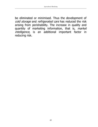 Agricultural Marketing
43
be eliminated or minimised. Thus the development of
cold storage and refrigerated cars has reduced the risk
arising from perishability. The increase in quality and
quantity of marketing information, that is, market
intelligence, is an additional important factor in
reducing risk.
 