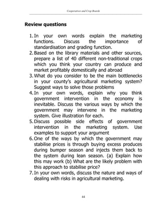 Cooperatives and Crop Boards
44
Review questions
1. In your own words explain the marketing
functions. Discuss the importance of
standardisation and grading function.
2. Based on the library materials and other sources,
prepare a list of 40 different non-traditional crops
which you think your country can produce and
market profitably domestically and abroad
3. What do you consider to be the main bottlenecks
in your county‟s agricultural marketing system?
Suggest ways to solve those problems
4. In your own words, explain why you think
government intervention in the economy is
inevitable. Discuss the various ways by which the
government may intervene in the marketing
system. Give illustration for each.
5. Discuss possible side effects of government
intervention in the marketing system. Use
examples to support your argument
6. One of the ways by which the government may
stabilise prices is through buying excess produces
during bumper season and injects them back to
the system during lean season. (a) Explain how
this may work (b) What are the likely problem with
this approach to stabilise price?
7. In your own words, discuss the nature and ways of
dealing with risks in agricultural marketing.
 