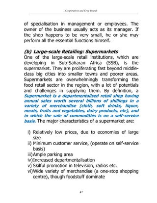 Cooperatives and Crop Boards
47
of specialisation in management or employees. The
owner of the business usually acts as its manager. If
the shop happens to be very small, he or she may
perform all the essential functions himself.
(b) Large-scale Retailing: Supermarkets
One of the large-scale retail institutions, which are
developing in Sub-Saharan Africa (SSB), is the
supermarket. They are proliferating fast beyond middle-
class big cities into smaller towns and poorer areas.
Supermarkets are overwhelmingly transforming the
food retail sector in the region, with a lot of potentials
and challenges in supplying them. By definition, a
Supermarket is a departmentalised retail shop having
annual sales worth several billions of shillings in a
variety of merchandise (cloth, soft drinks, liquor,
meats, fruits and vegetables, dairy products, etc), and
in which the sale of commodities is on a self-service
basis. The major characteristics of a supermarket are:
i) Relatively low prices, due to economies of large
size
ii) Minimum customer service, (operate on self-service
basis)
iii)Ample parking area
iv)Increased departmentalisation
v) Skilful promotion in television, radios etc.
vi)Wide variety of merchandise (a one-stop shopping
centre), though foodstuff dominate
 
