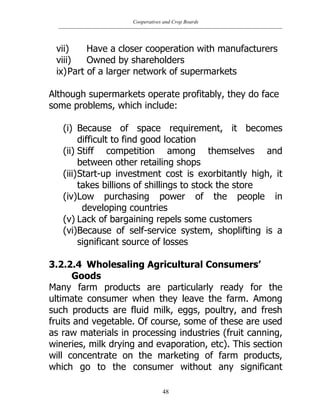 Cooperatives and Crop Boards
48
vii) Have a closer cooperation with manufacturers
viii) Owned by shareholders
ix)Part of a larger network of supermarkets
Although supermarkets operate profitably, they do face
some problems, which include:
(i) Because of space requirement, it becomes
difficult to find good location
(ii) Stiff competition among themselves and
between other retailing shops
(iii)Start-up investment cost is exorbitantly high, it
takes billions of shillings to stock the store
(iv)Low purchasing power of the people in
developing countries
(v) Lack of bargaining repels some customers
(vi)Because of self-service system, shoplifting is a
significant source of losses
3.2.2.4 Wholesaling Agricultural Consumers’
Goods
Many farm products are particularly ready for the
ultimate consumer when they leave the farm. Among
such products are fluid milk, eggs, poultry, and fresh
fruits and vegetable. Of course, some of these are used
as raw materials in processing industries (fruit canning,
wineries, milk drying and evaporation, etc). This section
will concentrate on the marketing of farm products,
which go to the consumer without any significant
 