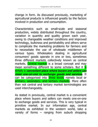 Cooperatives and Crop Boards
49
change in form. As discussed previously, marketing of
agricultural products is influenced greatly by the factors
involved in production and consumption.
Characteristics such as small-scale and seasonal
production, widely distributed throughout the country,
variation in quantity and quality grown each year,
owing to changeable weather conditions and improved
technology, bulkiness and perishability and others serve
to complicate the marketing problems for farmers and
to necessitate the use of wholesale middlemen of
various types. Wholesalers dealing in agricultural
consumers‟ goods operate in one or two, sometimes
three different markets collectively known as central
markets. Central market is a broad concept and may
mean something different to some scholars. But it is
simply a convenient place where buyers and sellers can
meet one-on-one to exchange goods and services. It
can be categorised into three levels namely local or
primary, secondary, and tertiary markets. More often
than not central and tertiary market terminologies are
used interchangeably.
As stated in previously, central market is a convenient
place where buyers and sellers can meets one-on-one
to exchange goods and services. This is very typical in
primitive market. In our information age, central
markets as exhibited in the western world, take a
variety of forms – ranging from suburb shopping
 