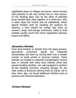 Cooperatives and Crop Boards
52
established places in villages and towns, where farmers
with products to sell may contact one or more buyers.
Or the meeting place may be the office of potential
buyer located fairly close together in a small town. Still,
in other cases the market may be established, where
special facilities exist for handling the product; for
instance, a local market for orange may grow up
around a large cold-storage warehouse. Sales at local
markets usually result from direct negotiation between
buyers and sellers.
Secondary Markets
From local markets or directly from the large growers,
agricultural consumers‟ goods are frequently
concentrated still more by moving them into a smaller
number of small central or terminal markets. These
markets are located in important transportation centres
and, in contrast with many local markets which lack
special handling facilities, are well equipped to perform
all the handling functions, including storage, for the
wide variety of products entering them by tracks, rail or
ship. Here, also, are found additional facilities such as
auctions and financial institutions.
Tertiary Markets
 