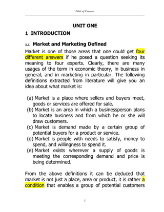 Table of Contents
1
UNIT ONE
1 INTRODUCTION
1.1 Market and Marketing Defined
Market is one of those areas that one could get four
different answers if he posed a question seeking its
meaning to four experts. Clearly, there are many
usages of the term in economic theory, in business in
general, and in marketing in particular. The following
definitions extracted from literature will give you an
idea about what market is:
(a) Market is a place where sellers and buyers meet,
goods or services are offered for sale.
(b) Market is an area in which a businessperson plans
to locate business and from which he or she will
draw customers.
(c) Market is demand made by a certain group of
potential buyers for a product or service.
(d) Market is people with needs to satisfy, money to
spend, and willingness to spend it.
(e) Market exists wherever a supply of goods is
meeting the corresponding demand and price is
being determined.
From the above definitions it can be deduced that
market is not just a place, area or product, it is rather a
condition that enables a group of potential customers
 
