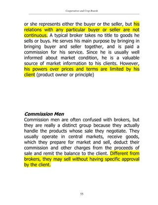 Cooperatives and Crop Boards
55
or she represents either the buyer or the seller, but his
relations with any particular buyer or seller are not
continuous. A typical broker takes no title to goods he
sells or buys. He serves his main purpose by bringing in
bringing buyer and seller together, and is paid a
commission for his service. Since he is usually well
informed about market condition, he is a valuable
source of market information to his clients. However,
his powers over prices and terms are limited by his
client (product owner or principle)
Commission Men
Commission men are often confused with brokers, but
they are really a distinct group because they actually
handle the products whose sale they negotiate. They
usually operate in central markets, receive goods,
which they prepare for market and sell, deduct their
commission and other charges from the proceeds of
sale and remit the balance to the client. Different from
brokers, they may sell without having specific approval
by the client.
 