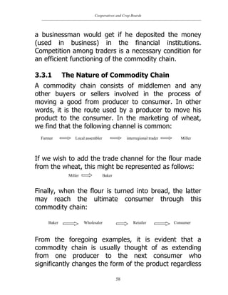 Cooperatives and Crop Boards
58
a businessman would get if he deposited the money
(used in business) in the financial institutions.
Competition among traders is a necessary condition for
an efficient functioning of the commodity chain.
3.3.1 The Nature of Commodity Chain
A commodity chain consists of middlemen and any
other buyers or sellers involved in the process of
moving a good from producer to consumer. In other
words, it is the route used by a producer to move his
product to the consumer. In the marketing of wheat,
we find that the following channel is common:
If we wish to add the trade channel for the flour made
from the wheat, this might be represented as follows:
Finally, when the flour is turned into bread, the latter
may reach the ultimate consumer through this
commodity chain:
From the foregoing examples, it is evident that a
commodity chain is usually thought of as extending
from one producer to the next consumer who
significantly changes the form of the product regardless
Farmer Local assembler interregional trader Miller
Miller Baker
Baker Wholesaler Retailer Consumer
 